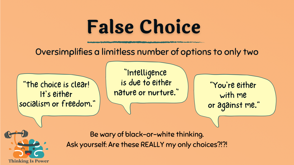 False choice fallacy oversimplifies a complex issue to two options; example the choice is clear socialism or freedom; which came first the chicken or egg; you're either with me or against me; Be wary of black-or white thinking. Ask are these really my only choices