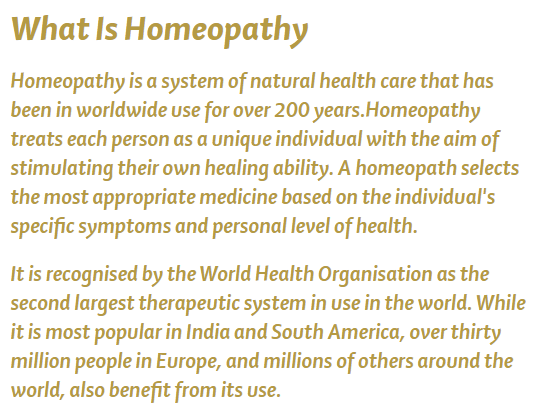 From the School of Homeopathy: What is homeopathy? Homeopathy is a system of natural health care that has been in worldwide use for over 200 years. Homeopathy treates each person as a unique individual with the aim of stimulating their own healing ability. A homeopath selects the most appropriate medicine based on the individual's specific symptoms and personal level of health. It is recognized by the World Health Organisation as the second largest therapeutic system in use in the world. While it is most popular in India and South America, over thirty million people in Europe, and millions of others around the world, also benefit from its use.