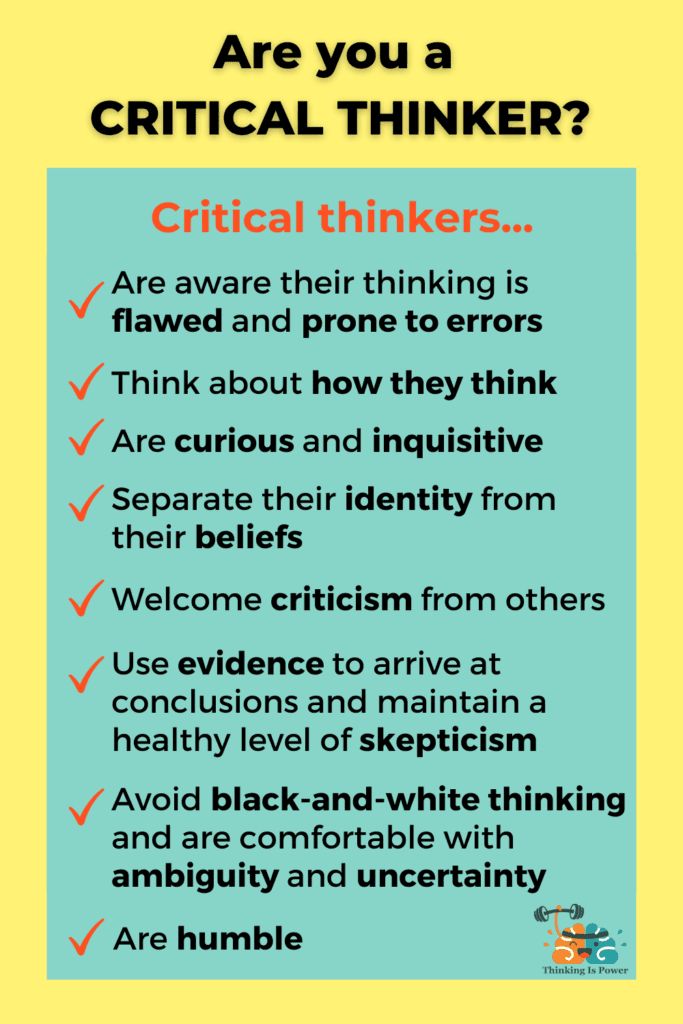 Are you a critical thinker? Critical thinkers are aware their thinking is flawed and prone to errors, think about how they think, are curious and inquisitive, use evidence to arrive at conclusions and maintain a healthy level of skepticism, separate their identity from their beliefs, welcome criticism from others, avoid black-and-white thinking and are comfortable with ambiguity and uncertainty, and are humble.