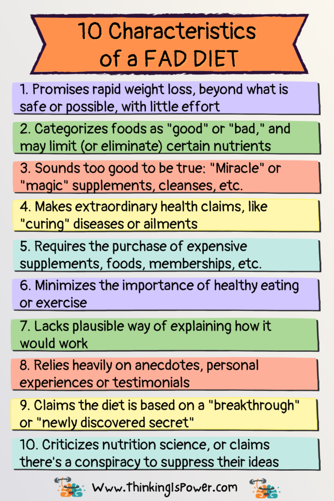 How to identify a fad diet; 10 characteristics of a fad diet: 1. Promises rapid weight loss, beyond what is safe or possible, with little effort. 2. Categorizes foods as good or bad, and may limit or eliminate certain nutrients. 3. Sounds too good to be true: Miracle or magic. 4. Makes extraordinary health claims, like curing diseases or ailments. 5. Requires the purchase of expensive supplements, meal plans, etc. 6. Minimizes the importance of healthy eating or exercise. 7. Lacks plausible way of explaining how it would work. 8. Relies heavily on anecdotes, personal experiences or testimonials. 9. Claims the diet is based on a breakthrough or newly discovered secret. 10. Criticizes nutrition science, or claims there's a conspiracy to suppress their ideas.