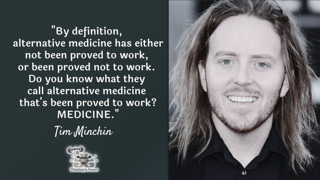 Tim Minchin quote: By definition, alternative medicine has either not been proved to work or been proved not to work. Do you know what they call alternative medicine that's been proved to work? Medicine.