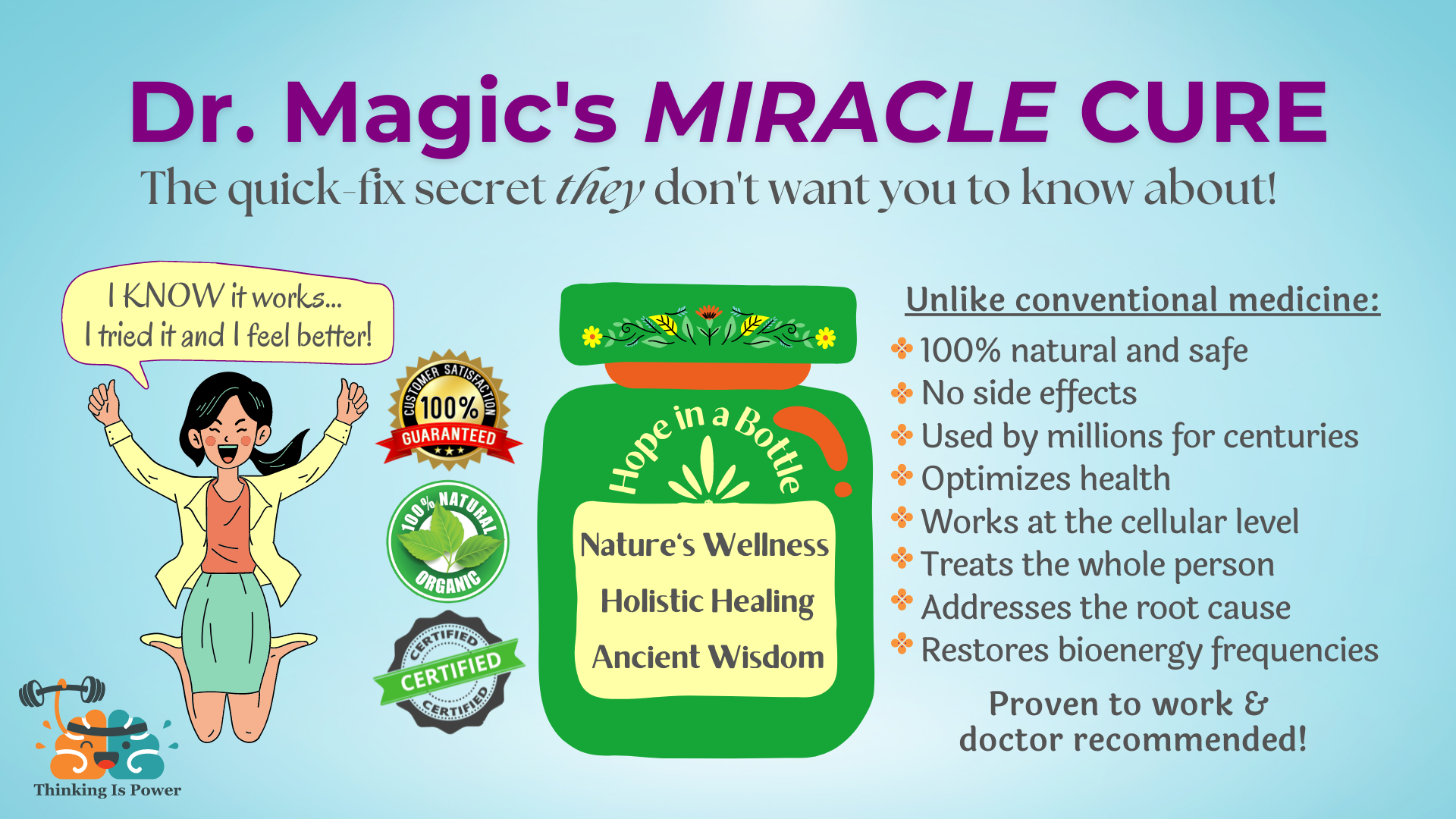 Dr. Magic's Miracle Cure, The quick-fix secret they don't want you to know about! A happy woman says, "I know it works...I tried it and I feel better!" Satisfaction guaranteed and certified. Bottle that says hope in a bottle, nature's wellness, holistic healing, and ancient wisdom. Unlike conventional medicine: 100% natural and safe, no side effects, used by millions for centuries, optimized health, works at the cellular level, treats the whole person, addresses the root cause, restores bioenergy frequencies. Proven to work and doctor recommended!