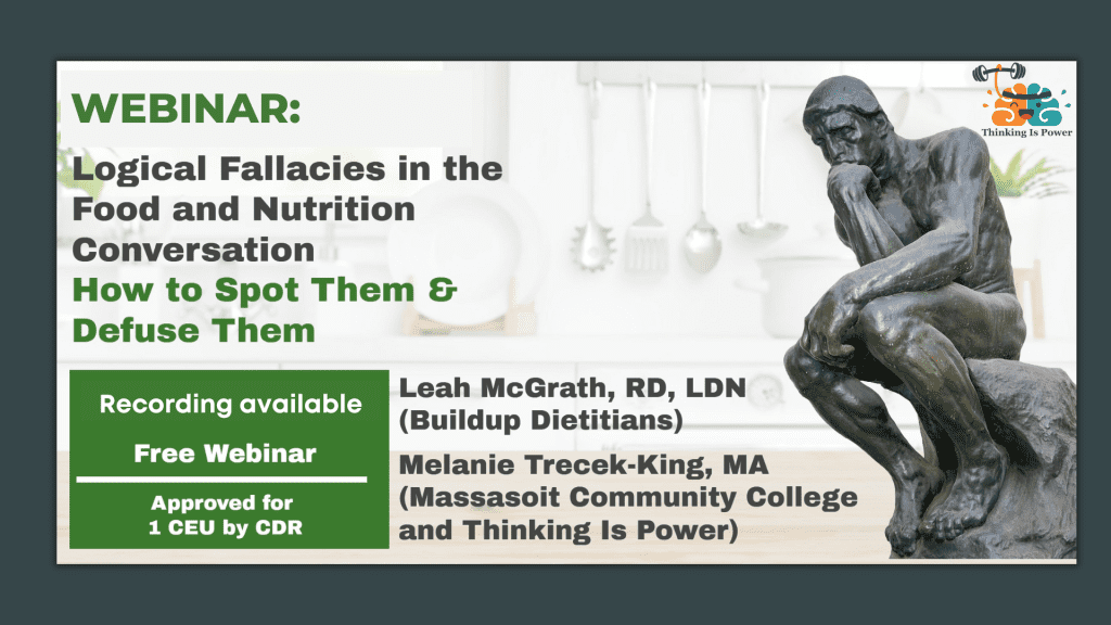 Webinar: Logical Fallacies in the Food and Nutrition Conversation: How to spot them and defuse them Leah McGrath from Buildup Dietitians and Melanie Trecek-King from Thinking Is Power. Hosted by the Institute for the Advancement of Food and Nutrition Sciences (IAFNS). Approved for 1 CEU credit.