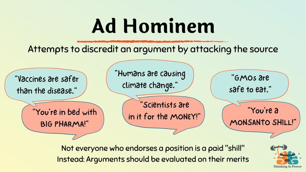 Ad hominem fallacy attempts to discredit an argument by attacking the source. Shown are examples: Vaccines are safer than the disease. You're in bed with big pharma! Humans are causing climate change. Scientists are in it for the money! GMOs are safe to eat. You're a monsanto shill! Not everyone who endorses a position is a paid "shill." Instead, arguments should be evaluated on their merits.