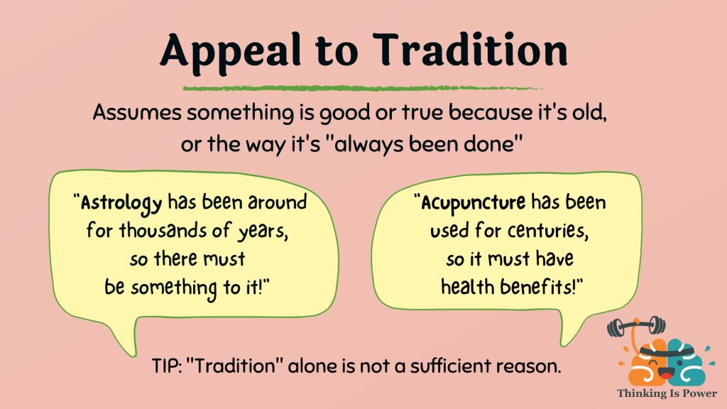 Appeal to tradition fallacy assumes something is good or true because it's old or the way it's always been done. Examples are astrology, which has been around for thousands of years, and acupuncture, which has been used for centuries.