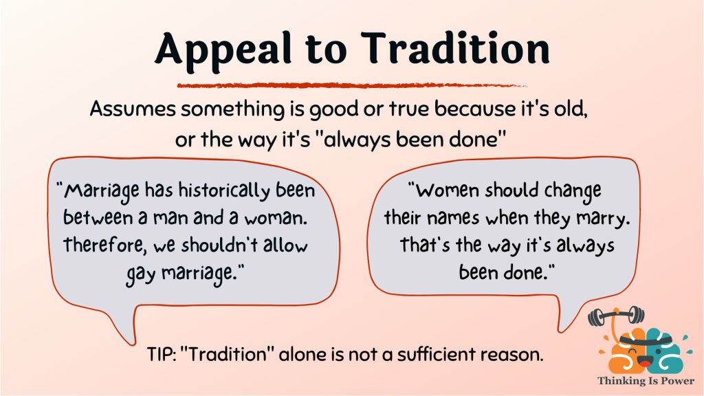 Appeal to tradition fallacy assumes something is good or true because it's old or the way it's always been done. Examples are gay marriage, which has historically been between a man and a woman, and women changing names when they marry. If tradition is your only reason, you don't have a good reason.