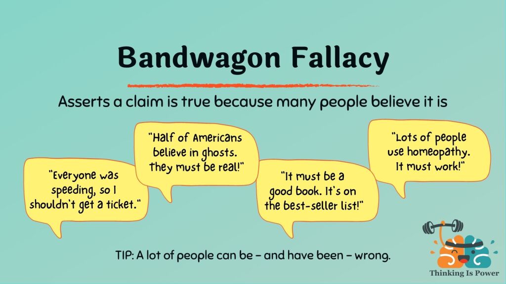 Bandwagon fallacy appeal to the masses or appeal to popularity asserts a claim is true because many people believe it; example everyone was speeding so I shouldn't get a ticket; example half of Americans believe in ghosts; example book best seller list; example election was rigged; example millions use homeopathy