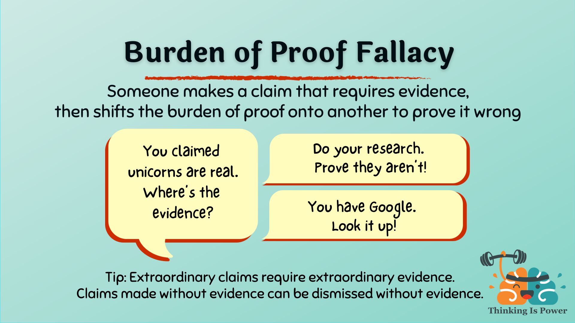Burden of proof logical fallacy someone makes a claim that requires evidence, then shifts the burden of proof onto another to prove it wrong; example: You claimed unicorns exist. Where's the evidence? Responses: Do your research. Prove they aren't! You have Google. Look it up! TIP: Remember extraordinary claims require extraordinary evidence; claims made without evidence can be dismissed without evidence