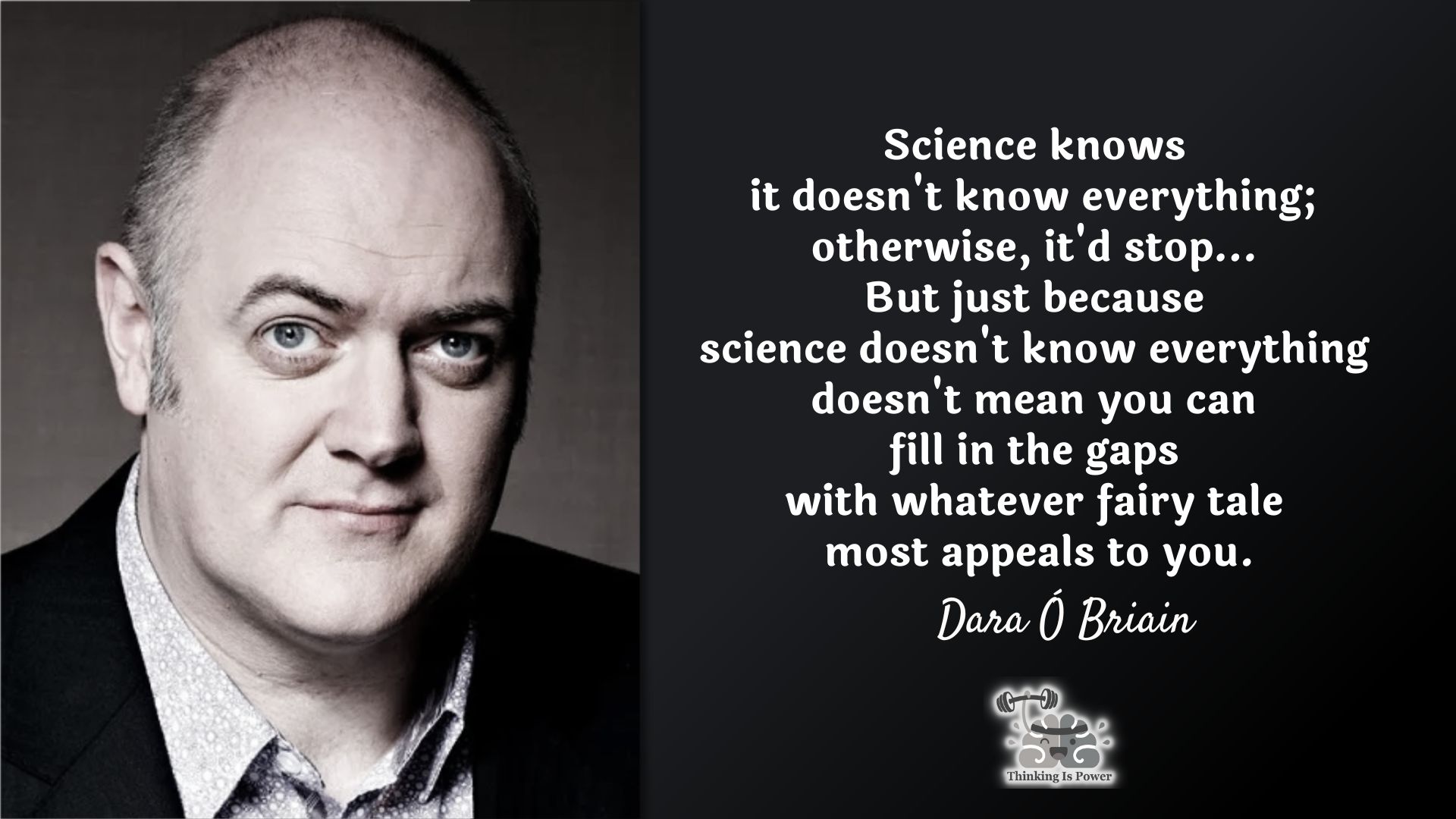 Dara Ó Briain quote: Science knows it doesn't know everything; otherwise, it'd stop...But just because science doesn't know everything doesn't mean you can fill in the gaps with whatever fairy tale most appeals to you.