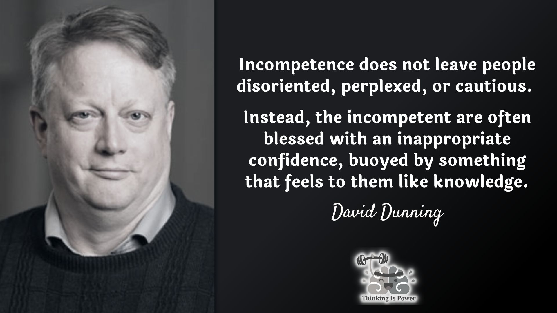 David Dunning Quote Dunning Kruger Effect: Incompetence does not leave people disoriented, perplexed, or cautious. Instead, the incompetent are often blessed with an inappropriate confidence, buoyed by something that feels to them like knowledge.