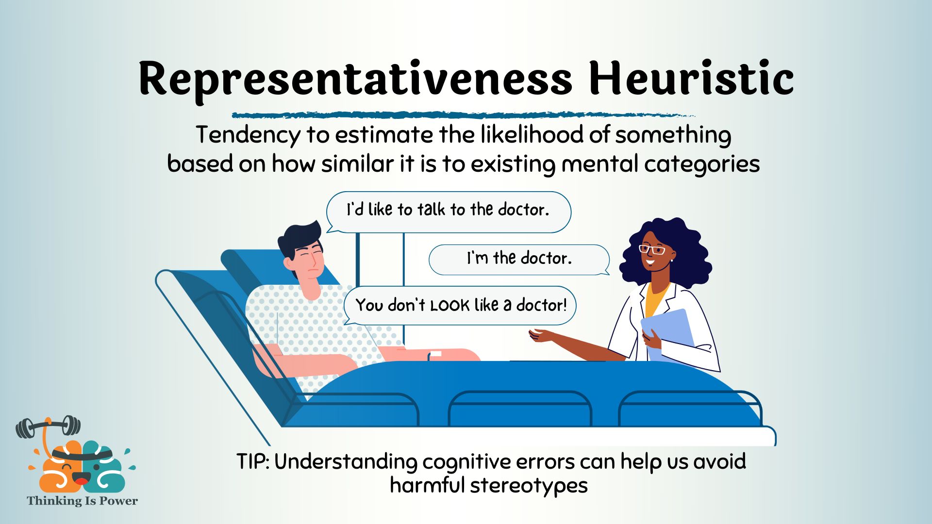 Representativeness heuristic is the tendency to estimate the likelihood of something based on how similar it is to existing mental categories. Shown is a man in a hospital bed talking to a Black female doctor. He says, "I'd like to talk to the doctor." She responds, "I'm the doctor." And he says, "You don't look like a doctor!" Understanding cognitive errors can help us avoid harmful stereotypes.