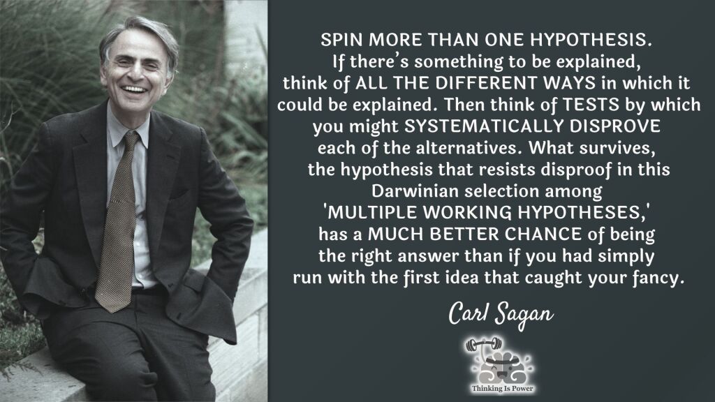 Carl Sagan: SPIN MORE THAN ONE HYPOTHESIS. If there’s something to be explained, think of ALL THE DIFFERENT WAYS in which it could be explained. Then think of TESTS by which you might SYSTEMATICALLY DISPROVE each of the alternatives. What survives, the hypothesis that resists disproof in this Darwinian selection among 'MULTIPLE WORKING HYPOTHESES,' has a MUCH BETTER CHANCE of being the right answer than if you had simply run with the first idea that caught your fancy.