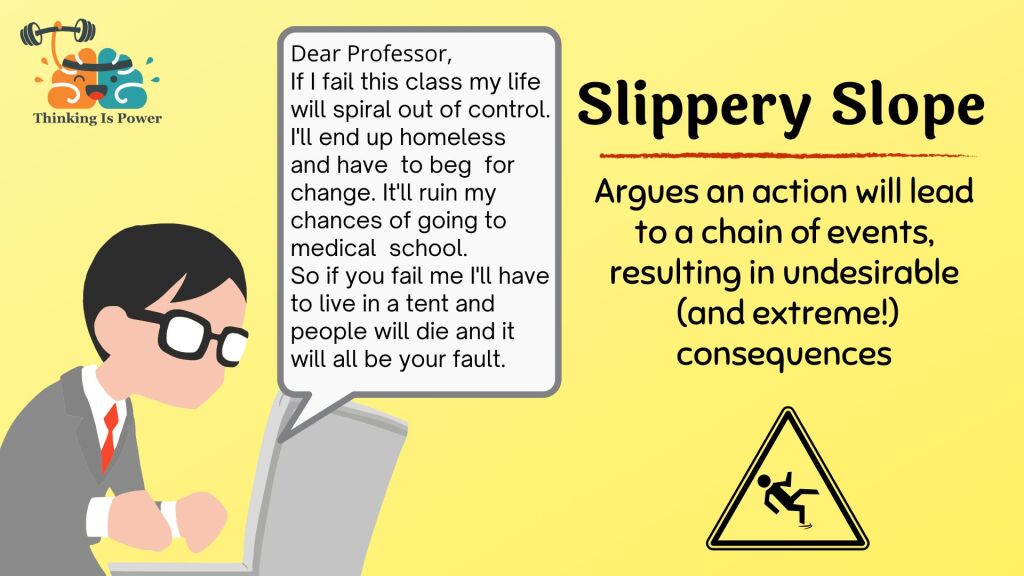 Slippery slope fallacy argues an action will lead to a chain of events, resulting in undesirable and extreme consequences. Student emails professor: Dear Professor, If I fail this class my life will spiral out of control. I'll end up homeless and have to beg for change. It'll ruin my chances of going to medical school. So if you fail me I'll have to live in a tent and people will die and it will all be your fault.