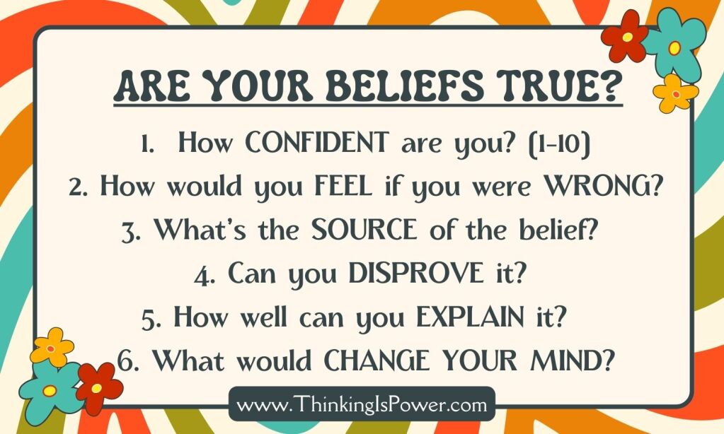 Think of something you believe is true and ask these six questions: How sure are you that the belief is true? What is the source of the belief? What are your reasons for believing it's true? How could you figure out if it's true? How would you feel if you were wrong? What evidence would change your mind?