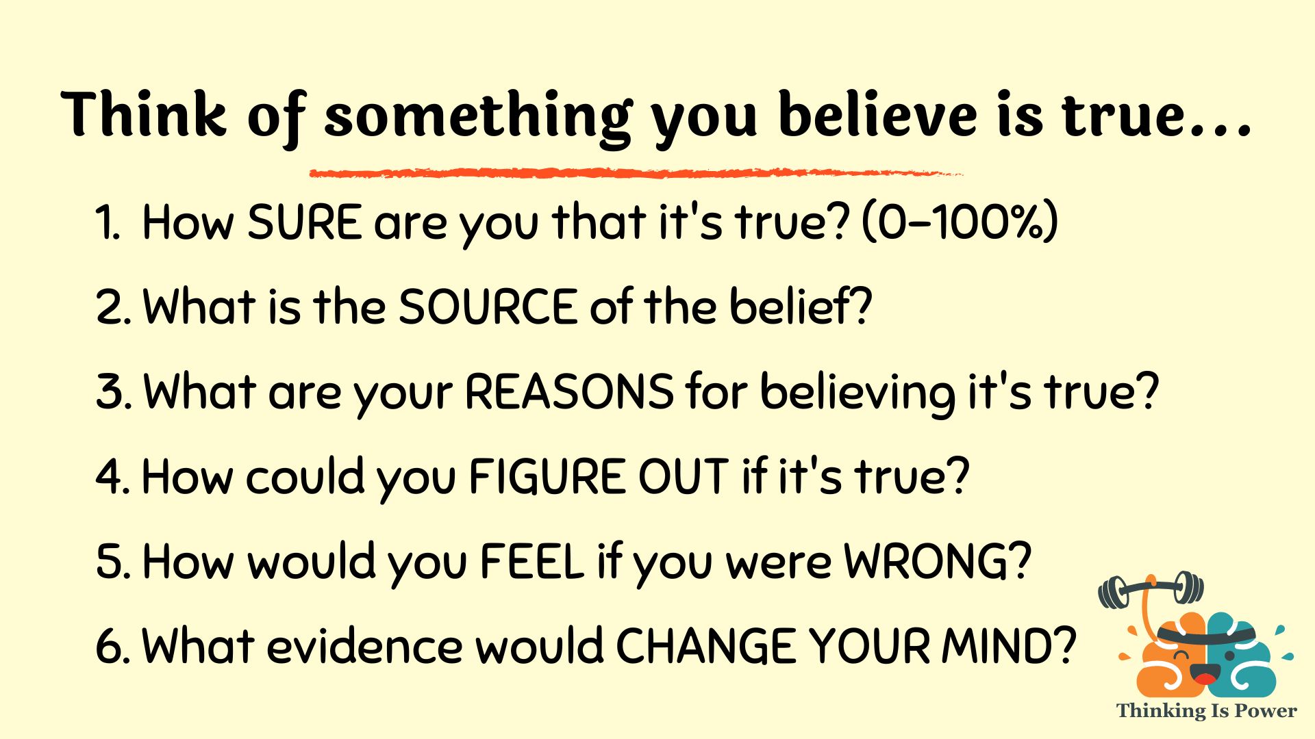 Think of something you believe is true and ask these six questions: How sure are you that the belief is true? What is the source of the belief? What are your reasons for believing it's true? How could you figure out if it's true? How would you feel if you were wrong? What evidence would change your mind?