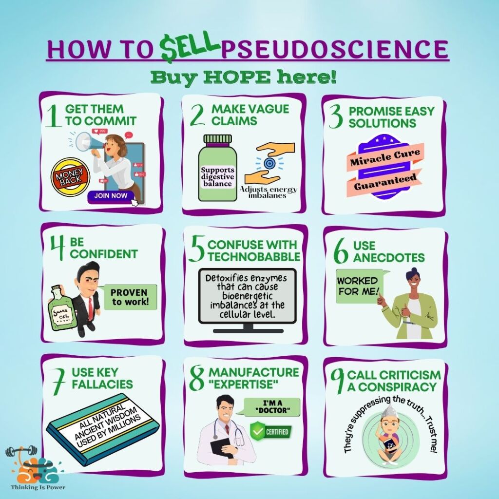 How to sell pseudoscience: Buy hope here! 1. Get them to commit 2. Make vague claims 3. Promise easy solutions 4. Be confident 5. Confuse with technobabble 6. Use anecdotes 7. Use key fallacies 8. Manufacture "expertise" 9. Call criticism a conspiracy