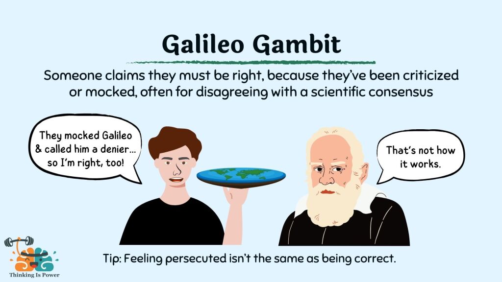 Galileo Gambit: Someone claims they must be right, because they've been criticized or mocked, often for disagreeing with a scientific consensus. A flat earthed says, "They mocked Galileo and called him a denier... so I'm right, too!" Galileo responds, "That's not how it works. Tip: Feeling persecuted isn't the same as being correct.